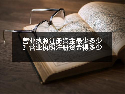 營業(yè)執(zhí)照注冊資金最少多少？營業(yè)執(zhí)照注冊資金得多少