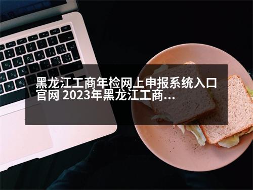 黑龍江工商年檢網(wǎng)上申報(bào)系統(tǒng)入口官網(wǎng) 2023年黑龍江工商執(zhí)照網(wǎng)上年檢