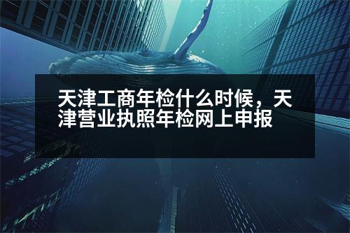 天津工商年檢什么時(shí)候，天津營業(yè)執(zhí)照年檢網(wǎng)上申報(bào)