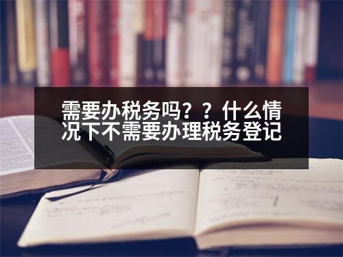 需要辦稅務(wù)嗎？？什么情況下不需要辦理稅務(wù)登記