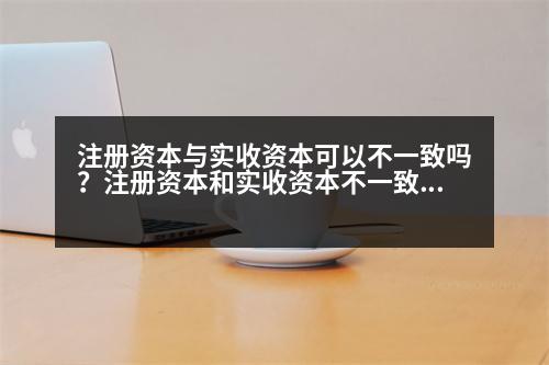 注冊資本與實收資本可以不一致嗎？注冊資本和實收資本不一致可以嗎