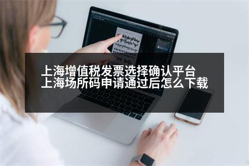 上海增值稅發(fā)票選擇確認平臺 上海場所碼申請通過后怎么下載